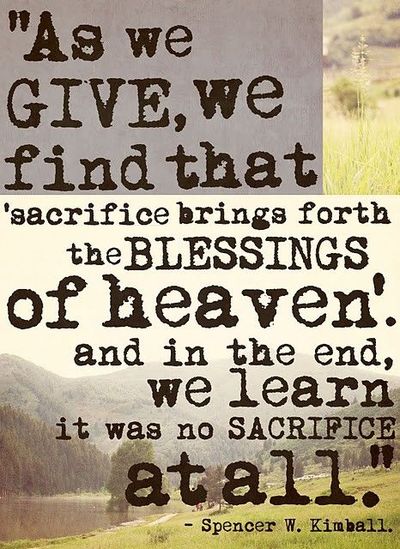 As we give, we find that sacrifice brings forth the blessings of heaven. And in the end, we learn it was no sacrifice at all. Spencer W. Kimball