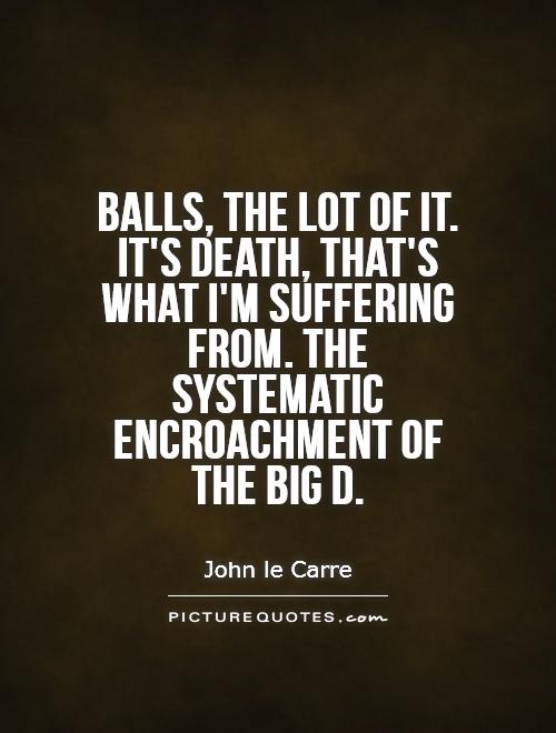 Balls, the lot of it. It's death, that's what I'm suffering from. the systematic encroachment of the big D. John Le Carre