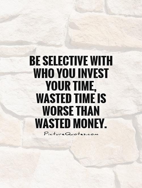Be selective with who you invest your time, wasted time is worse than wasted money