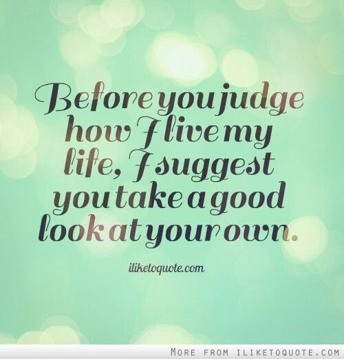 Before you judge how I live my life, I suggest you take a good look at your own.