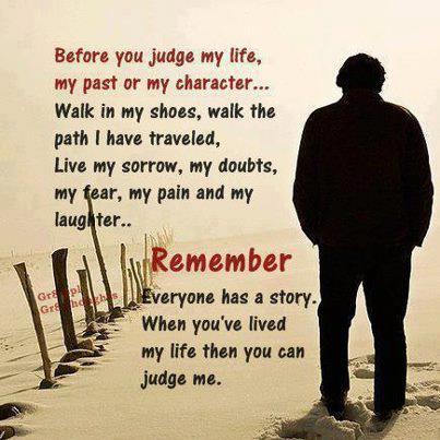 Before you judge my life, my past or my character... Walk in my shoes, walk the path I have traveled, live my sorrow, my doubts, my fear, my pain and my laughter.. Remember, everyone has a story....