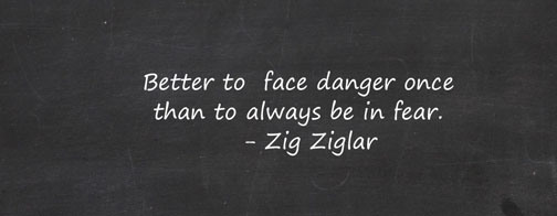 Better to Face Danger Once than to always be in Fear. Zig Ziglar