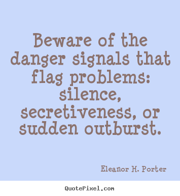 Beware of the danger signals that flag problems,silence, secretiveness, or sudden outburst.  Eleanor H. Porter