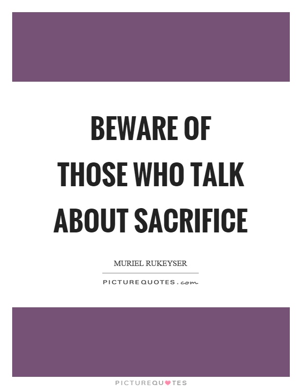 Beware of those who talk about sacrifice. Muriel Rukeyser