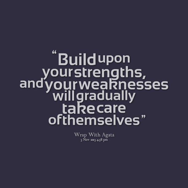 Build upon strengths, and weaknesses will gradually take care of themselves.