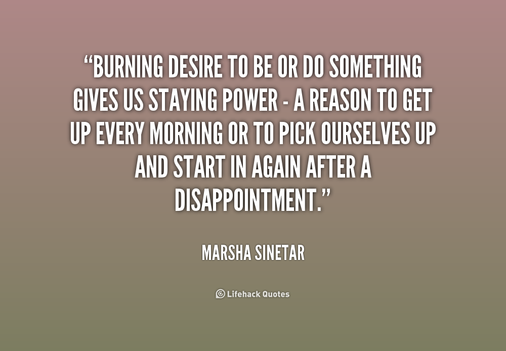 Burning desire to be or do something gives us staying  power - a reason to get up every morning or to pick ourselves  up and start in again after a disappointment ... Marsha  Sinetar