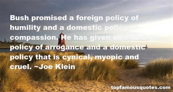 Bush promised a foreign policy of humility and a domestic policy of compassion. He has given us a foreign policy of arrogance and a domestic policy that is ... Joe Klein