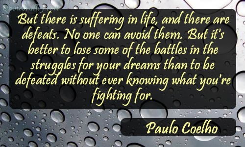 But there is suffering in life, and there are defeats. No one can avoid them. But it's better to lose some of the battles in the struggles for your dreams than to be defeated... Paulo Coelho
