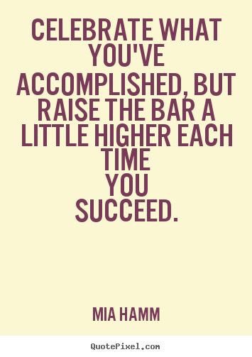 Celebrate what you've accomplished, but raise the bar a little higher each time you succeed.  Mia Hamm