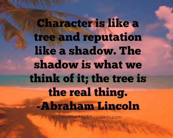 Character is like a tree and reputation like a shadow. The shadow is what we think of it; the tree is the real thing. Abraham Lincoln