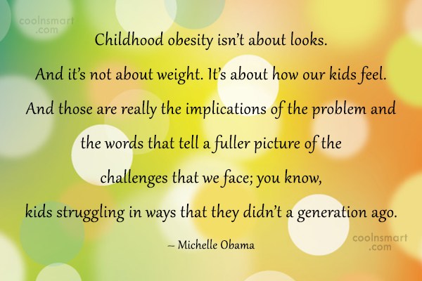 Childhood obesity isn't about looks. And it's not about weight. It's about how our kids feel. And those are really the implications of the problem ... Michelle Obama