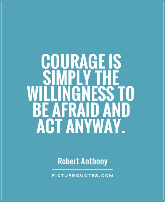 Courage is simply the willingness to be afraid and act anyway - Robert Anthony