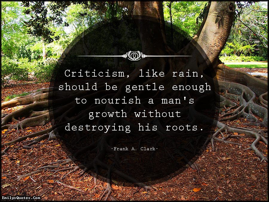 Criticism, like rain, should be gentle enough to nourish  a man's growth without destroying his roots. Frank A.  Clark