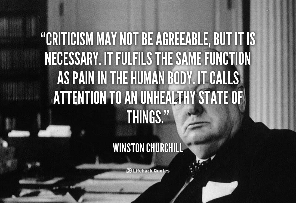 Criticism may not be agreeable, but it is necessary. It  fulfils the same function as pain in the human body. It  calls attention to an unhealthy state of things. Winston  Churchill