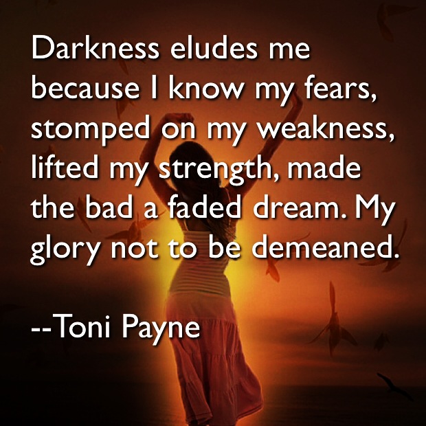 Darkness Eludes me because I know my fears, stomped on my weakness, lifted my strength. Flaunted the good, made the bad a faded dream. My glory not to be demeaned. Toni Payne