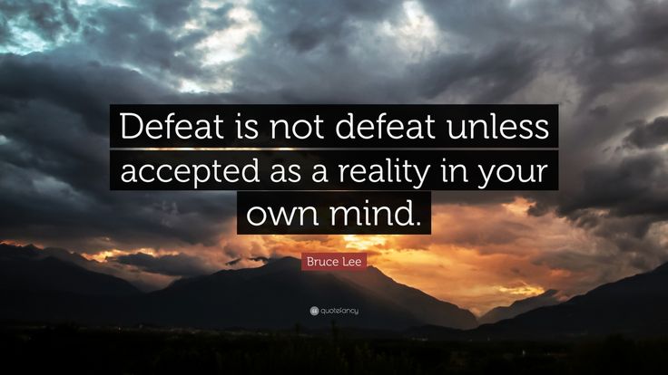 Defeat is not defeat unless accepted as a reality in your Own Mind. Bruce Lee