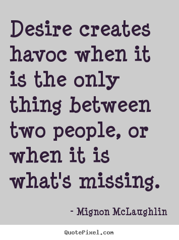Desire creates havoc when it is the only thing between  two people, or when it is what's missing. Mignon  McLaughlin