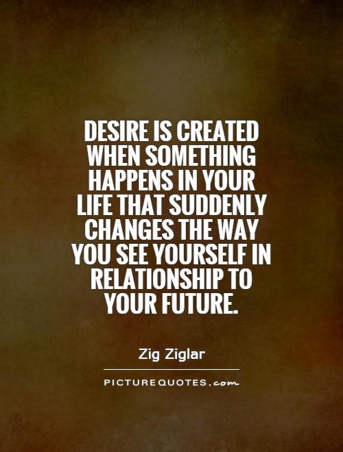Desire is created when something happens in your life  that suddenly changes the way you see.. Zig Ziglar