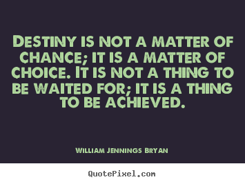 Destiny is not a matter of chance; it is a matter of choice. It is not a thing to be waited for, it is a thing to be achieved. William Jennings Bryan