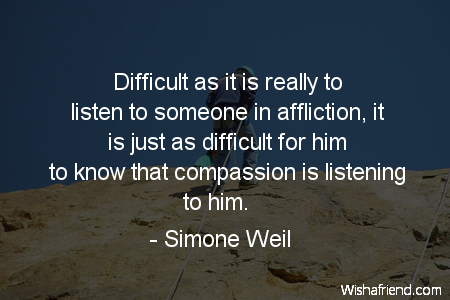 Difficult as it is really to listen to someone in affliction, it is just as difficult for him to know that compassion is listening to him. Simone Weil