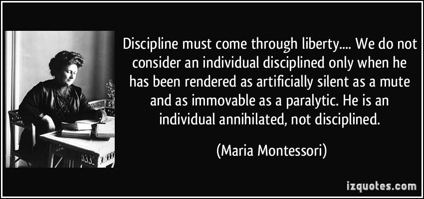 Discipline must come through liberty... We do not consider an individual disciplined only when he has been rendered as artificially silent as a mute and as immovable as a paralytic. He is an ... Maria Montessori