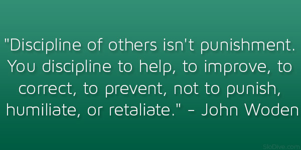 Discipline of others isn't punishment. You discipline to help, to improve, to correct, to prevent, not to punish, humiliate, or retaliate  John Wooden