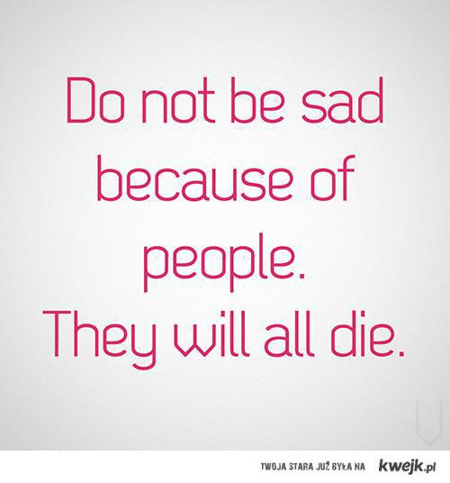 Do not be sad because of people. They will all die.