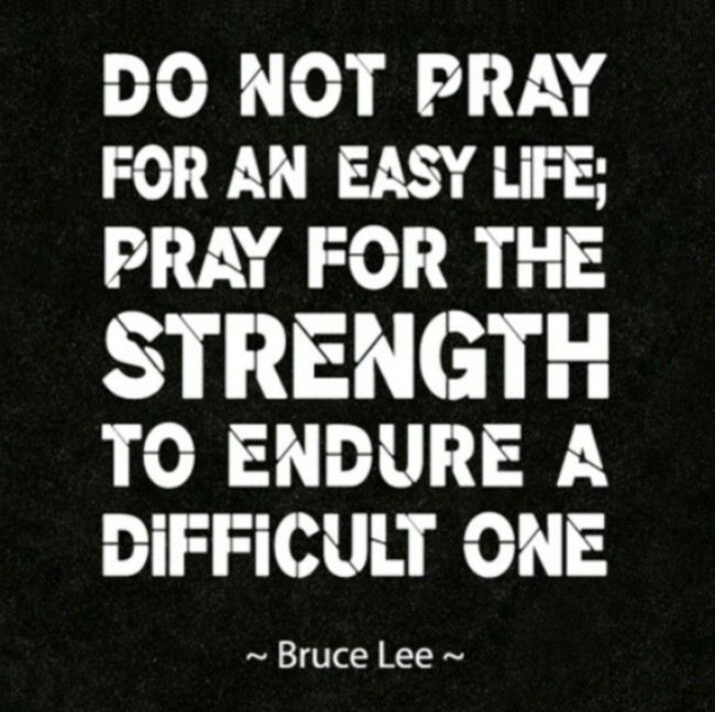 Do not pray for an easy life. Pray for the strength to endure a difficult one. Bruce Lee