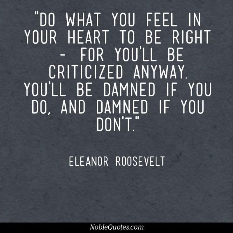 Do what you feel in your heart to be right- for you'll  be criticized anyway. You'll be damned if you do, and damned  if you don't. Eleanor Roosevelt