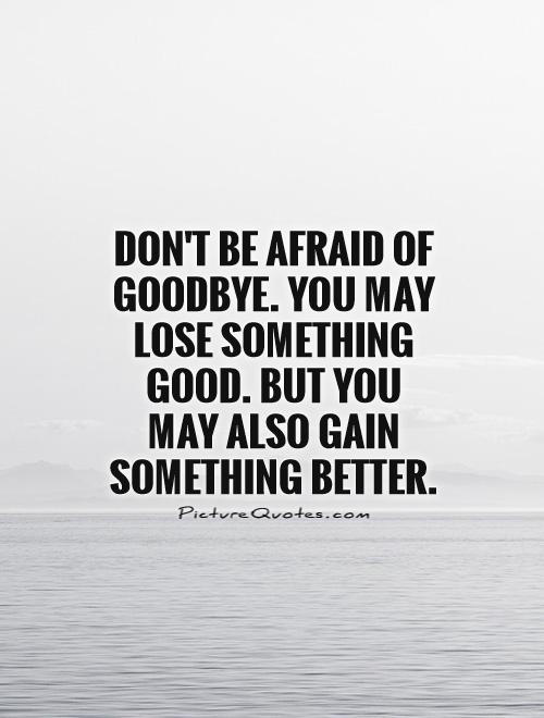Don't be afraid of goodbye. You may lose something good. But you may also gain something better
