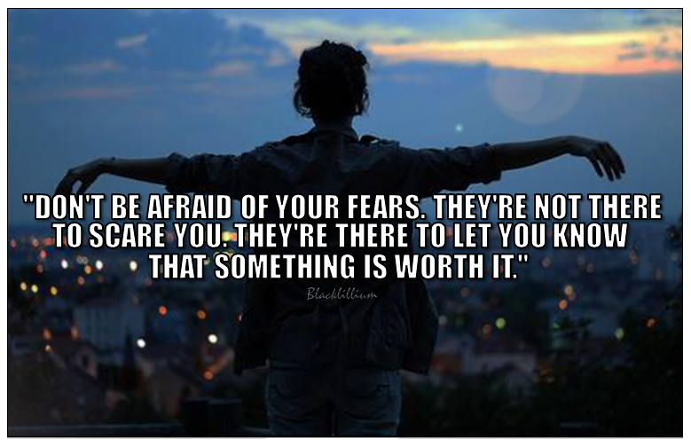 Don't be afraid of your fears. They're not there to scare you. They're there to let you know that something is worth it