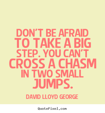Don't be afraid to take a big step if one is indicated. You can't cross a chasm in two small jumps - David Lloyd George