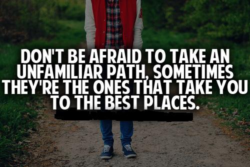 Don't be afraid to take an unfamiliar path, sometimes they're the ones that take you to the best places