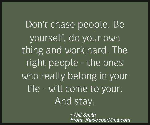 Don't chase people. Be yourself, do your own thing and work hard. The right people – the ones who really belong in your life – will come to your. And stay. Will Smith