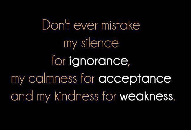 Don't ever mistake my silence for ignorance, my calmness for acceptance, or my kindness for weakness.