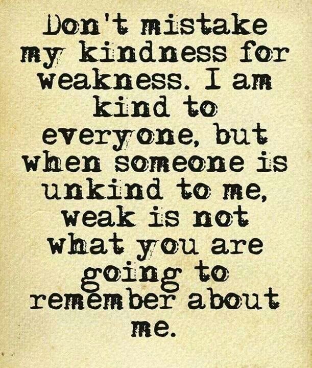 Don't mistake my kindness for weakness. I am kind to everyone, but when someone is unkind to me, weak is not what you are going to remember about me.