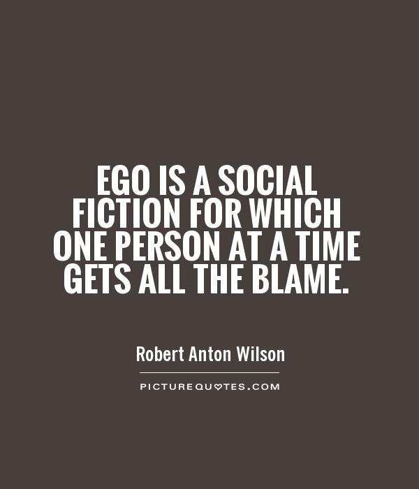 Ego is a social fiction for which one person at a time gets all the blame.  Robert Anton Wilson