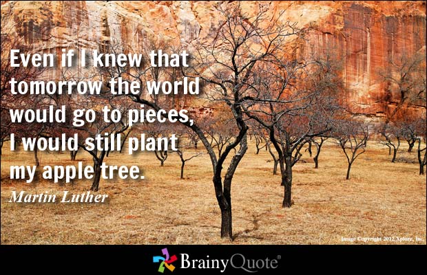 Even if I knew that tomorrow the world would go to  pieces, I would still plant my apple tree - Martin Luther