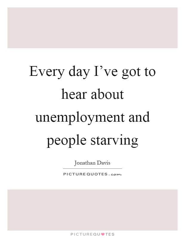 Every day I've got to hear about unemployment and people starving - Jonathan Davis