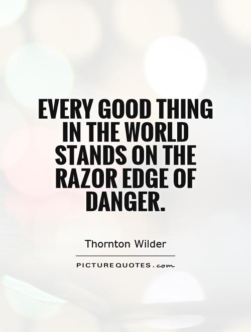 Every good thing in the world stands on the razor-edge of danger.  Thornton Wilder