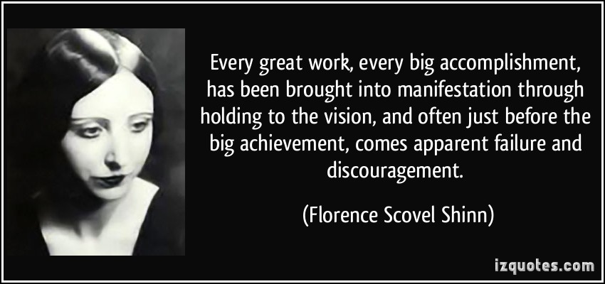 Every great work, every big accomplishment, has been brought into manifestation through holding to the vision, and often just before the big achievement, comes apparent .... Florence Scovel Shinn