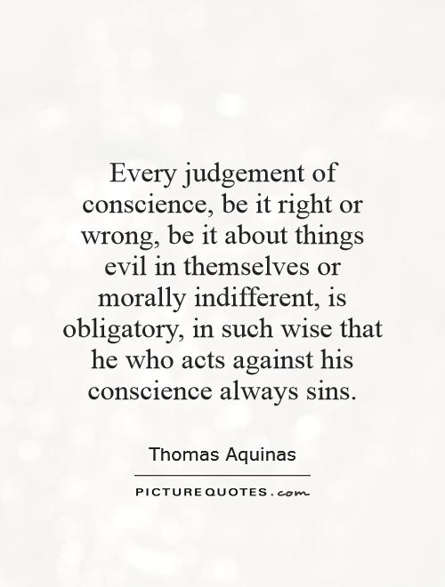 Every judgement of conscience, be it right or wrong, be it about things evil in themselves or morally indifferent, is obligatory, in such wise that he who acts against his Thomas Aquinas
