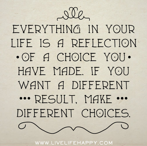 Everything in your life is a reflection of a choice you have made. If you want a different result, make a different choice.