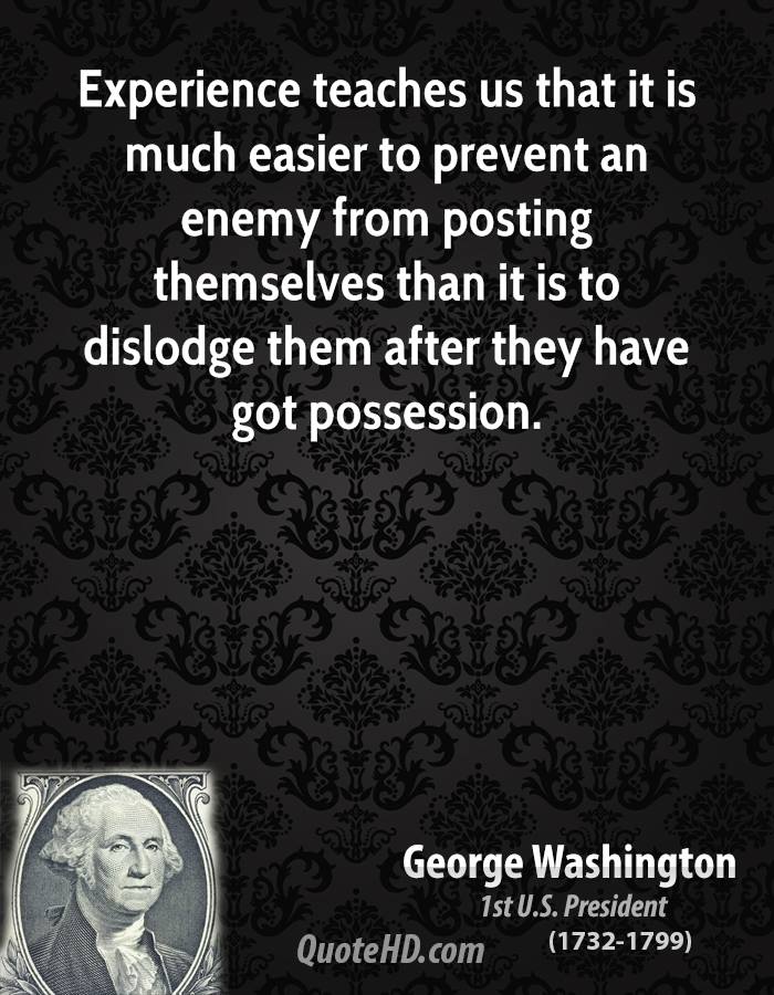 Experience teaches us that it is much easier to prevent an enemy from posting themselves than it is to dislodge them after they have got possession. George Washington
