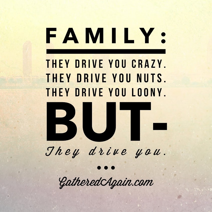 Family They drive you crazy, they drive you nuts, they drive you loony but- they drive you