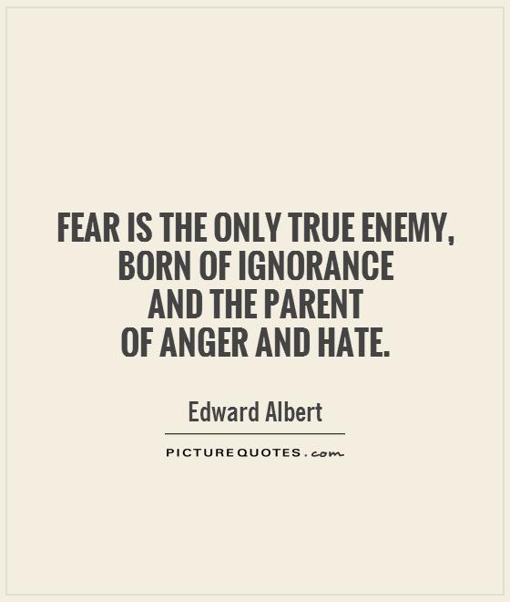 Fear is the only true enemy, born of ignorance and the parent of anger and hate. Edward Albert