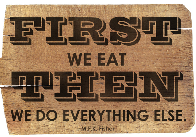 First we eat then we do everything else. M.F.K. Fisher