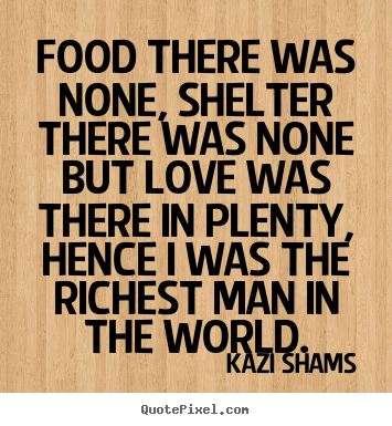 Food there was none, shelter there was none but love was there in plenty, hence i was the richest man in the world. Kazi Shams