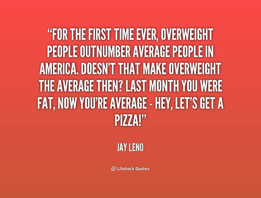 For the first time ever, overweight people outnumber average people in America. Doesn't that make overweight the average then1Last month you were fat, now ... Jay Leno