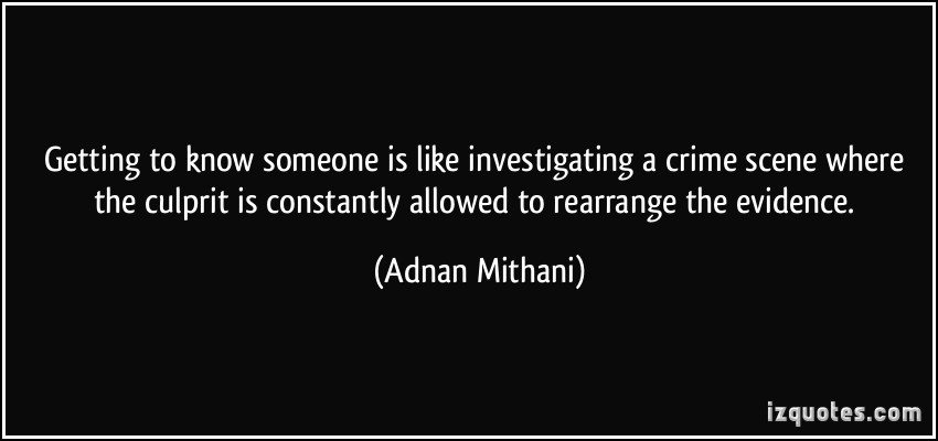 Getting to know someone is like investigating a crime scene where the culprit is constantly allowed to rearrange the evidence. Adnan Mithani